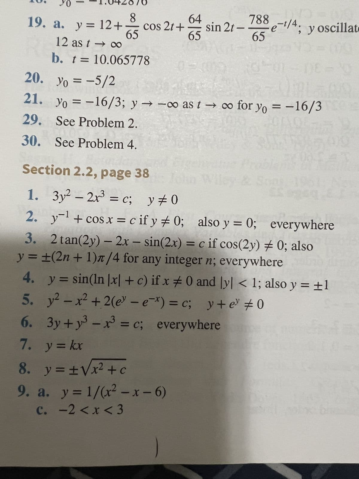 19. a. y = 12 +
12 as t → ∞
b. t = 10.065778
8
20.
21. yo
Yo
29. See Problem 2.
30. See Problem 4.
1.
2.
3.
y =
4.
5.
6.
7.
65
cos 2t+
Section 2.2, page 38
3
3y² - 2x³ = c; y = 0
-1
y-¹ + cos x = cify # 0;
64
65
y = kx
8. y = ± √x² +c
9. a. y = 1/(x²-x-6)
c. -2 < x < 3
3
sin 2t -
e-t/4
; y oscillate
yo = -5/2
= -16/3; y →→∞o as to for yo = -16/3
788
65
DE-
also y = 0; everywhere
2 tan(2y) - 2x - sin(2x) = c if cos(2y) # 0; also
±(2n + 1)π/4 for any integer n; everywhere
y = sin(ln |x| + c) if x # 0 and ly| < 1; also y = ±1
y² - x² +2(e-ex) = c;
y+e³ #0
3y+y³ - x³ = c; everywhere
JE 1500