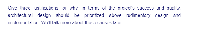 Give three justifications for why, in terms of the project's success and quality,
architectural design should be prioritized above rudimentary design and
implementation. We'll talk more about these causes later.