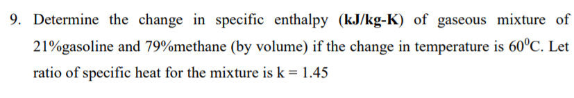 9. Determine the change in specific enthalpy (kJ/kg-K) of gaseous mixture of
21%gasoline and 79%methane (by volume) if the change in temperature is 60°C. Let
ratio of specific heat for the mixture is k = 1.45
