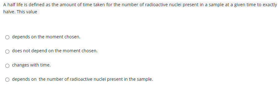 A half life is defined as the amount of time taken for the number of radioactive nuclei present in a sample at a given time to exactly
halve. This value
depends on the moment chosen.
does not depend on the moment chosen.
changes with time.
O depends on the number of radioactive nuclei present in the sample.
