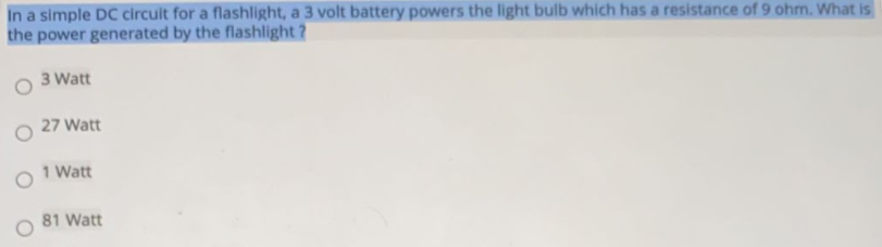 In a simple DC circuit for a flashlight, a 3 volt battery powers the light bulb which has a resistance of 9 ohm. What is
the power generated by the flashlight ?
3 Watt
27 Watt
1 Watt
81 Watt
