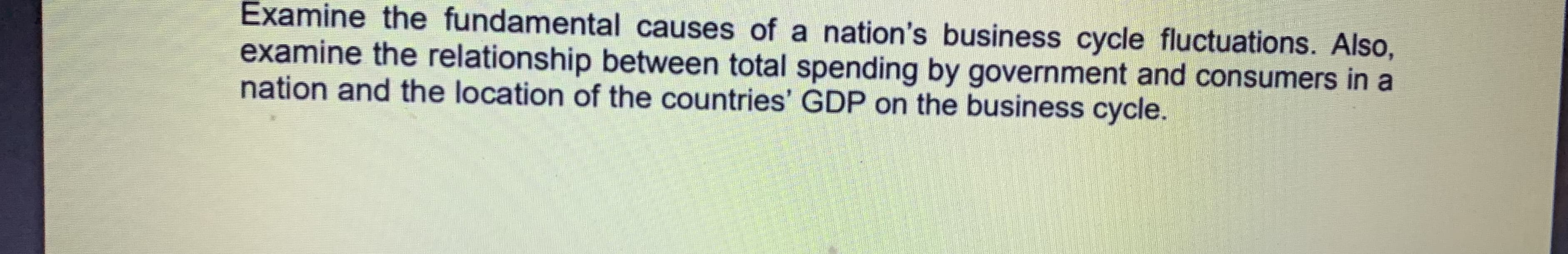 Examine the fundamental causes of a nation's business cycle fluctuations. Also,
examine the relationship between total spending by government and consumers in a
nation and the location of the countries' GDP on the business cycle.
