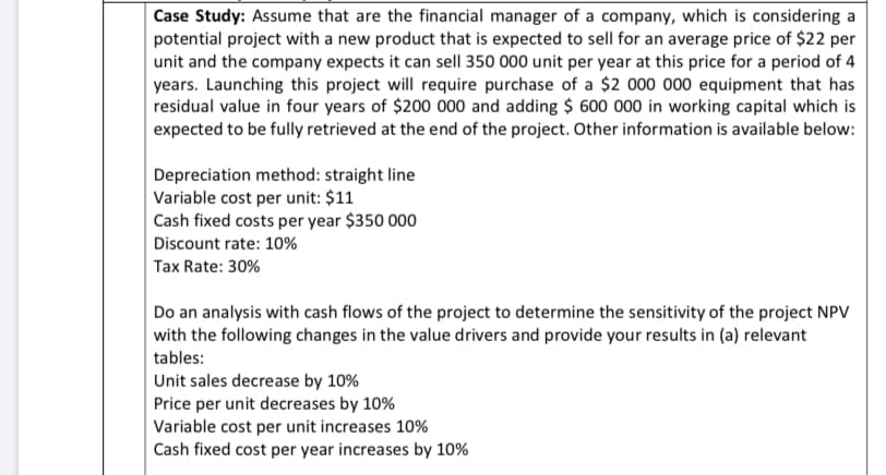 Case Study: Assume that are the financial manager of a company, which is considering a
potential project with a new product that is expected to sell for an average price of $22 per
unit and the company expects it can sell 350 000 unit per year at this price for a period of 4
years. Launching this project will require purchase of a $2 000 000 equipment that has-
residual value in four years of $200 000 and adding $ 600 000 in working capital which is
expected to be fully retrieved at the end of the project. Other information is available below:
Depreciation method: straight line
Variable cost per unit: $11
Cash fixed costs per year $350 000
Discount rate: 10%
Tax Rate: 30%
Do an analysis with cash flows of the project to determine the sensitivity of the project NPV
with the following changes in the value drivers and provide your results in (a) relevant
tables:
Unit sales decrease by 10%
Price per unit decreases by 10 %
Variable cost per unit increases 10%
Cash fixed cost per year increases by 10%
