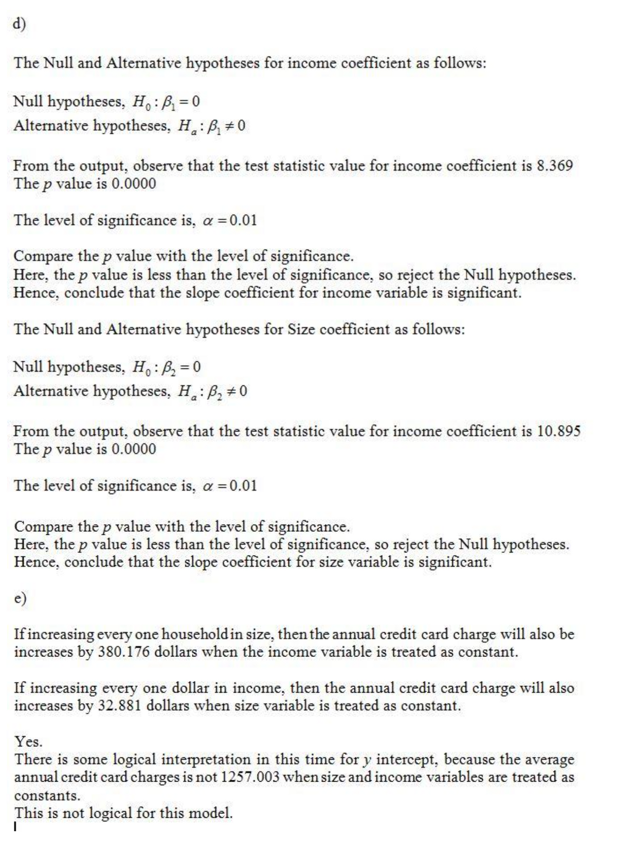 d)
The Null and Alternative hypotheses for income coefficient as follows:
Null hypotheses, Ho: B₁=0
Alternative hypotheses, H: B₁ #0
a
From the output, observe that the test statistic value for income coefficient is 8.369
The p value is 0.0000
The level of significance is, α = 0.01
Compare the p value with the level of significance.
Here, the p value is less than the level of significance, so reject the Null hypotheses.
Hence, conclude that the slope coefficient for income variable is significant.
The Null and Alternative hypotheses for Size coefficient as follows:
Null hypotheses, H: ₂ = 0
Alternative hypotheses, H: B₂ #0
From the output, observe that the test statistic value for income coefficient is 10.895
The p value is 0.0000
The level of significance is, α = 0.01
Compare the p value with the level of significance.
Here, the p value is less than the level of significance, so reject the Null hypotheses.
Hence, conclude that the slope coefficient for size variable is significant.
e)
If increasing every one household in size, then the annual credit card charge will also be
increases by 380.176 dollars when the income variable is treated as constant.
If increasing every one dollar in income, then the annual credit card charge will also
increases by 32.881 dollars when size variable is treated as constant.
Yes.
There is some logical interpretation in this time for y intercept, because the average
annual credit card charges is not 1257.003 when size and income variables are treated as
constants.
This is not logical for this model.
I