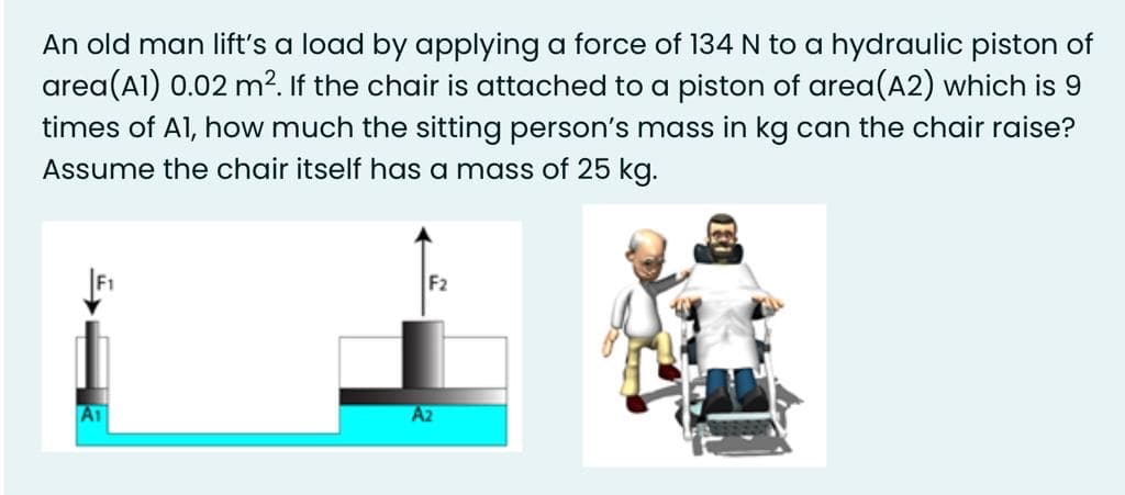 An old man lift's a load by applying a force of 134 N to a hydraulic piston of
area(Al) 0.02 m?. If the chair is attached to a piston of area(A2) which is 9
times of Al, how much the sitting person's mass in kg can the chair raise?
Assume the chair itself has a mass of 25 kg.
F2
A1
A2
