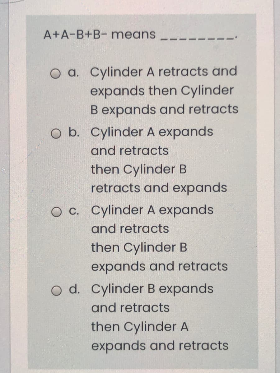 A+A-B+B- means
O a. Cylinder A retracts and
expands then Cylinder
B expands and retracts
O b. Cylinder A expands
and retracts
then Cylinder B
retracts and expands
O C. Cylinder A expands
and retracts
then Cylinder B
expands and retracts
o d. Cylinder B expands
and retracts
then Cylinder A
expands and retracts
