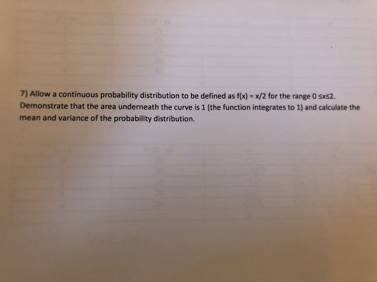 7) Allow a continuous probability distribution to be defined as f(x) = x/2 for the range 0 sxs2.
Demonstrate that the area underneath the curve is 1 (the function integrates to 1) and calculate the
mean and variance of the probability distribution.
