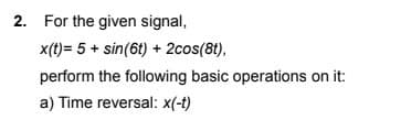 2. For the given signal,
x(t)= 5 + sin(6t) + 2cos(8t),
perform the following basic operations on it:
a) Time reversal: x(-t)
