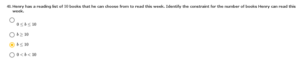 48. Henry has a reading list of 10 books that he can choose from to read this week. Identify the constraint for the number of books Henry can read this
week.
0<b< 10
O b> 10
b< 10
O 0 <b< 10
