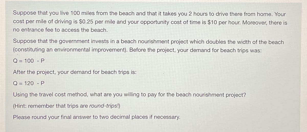 Suppose that you live 100 miles from the beach and that it takes you 2 hours to drive there from home. Your
cost per mile of driving is $0.25 per mile and your opportunity cost of time is $10 per hour. Moreover, there is
no entrance fee to access the beach.
Suppose that the government invests in a beach nourishment project which doubles the width of the beach
(constituting an environmental improvement). Before the project, your demand for beach trips was:
Q = 100 - P
After the project, your demand for beach trips is:
Q = 120 - P
Using the travel cost method, what are you willing to pay for the beach nourishment project?
(Hint: remember that trips are round-trips!)
Please round your final answer to two decimal places if necessary.