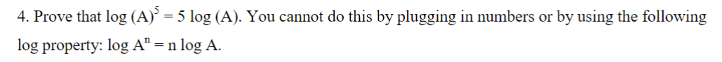 4. Prove that log (A)³ = 5 log (A). You cannot do this by plugging in numbers or by using the following
log property: log Aª = n
n log A.