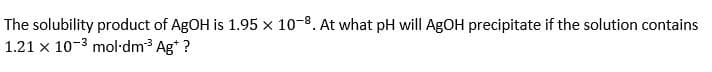 The solubility product of AgOH is 1.95 x 10-8. At what pH will AgOH precipitate if the solution contains
1.21 x 10-³ mol-dm³ Ag* ?