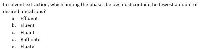 In solvent extraction, which among the phases below must contain the fewest amount of
desired metal ions?
a. Effluent
b. Eluent
C. Eluant
d. Raffinate
e.
Eluate