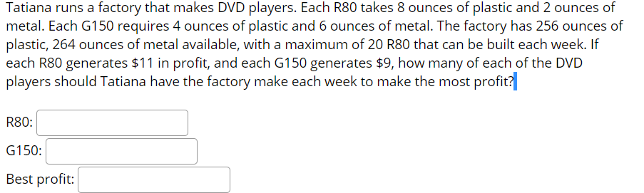 Tatiana runs a factory that makes DVD players. Each R80 takes 8 ounces of plastic and 2 ounces of
metal. Each G150 requires 4 ounces of plastic and 6 ounces of metal. The factory has 256 ounces of
plastic, 264 ounces of metal available, with a maximum of 20 R80 that can be built each week. If
each R80 generates $11 in profit, and each G150 generates $9, how many of each of the DVD
players should Tatiana have the factory make each week to make the most profit?
R80:
G150:
Best profit:
