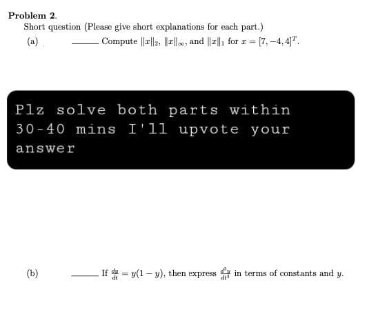 Problem 2.
Short question (Please give short explanations for each part.)
Compute ||2||2, ||||, and ||||₁ for r = [7,-4,4].
(a).
Plz solve both parts within
30-40 mins I'll upvote your
answer
(b)
If y(1-y), then express dy in terms of constants and y.
dt³