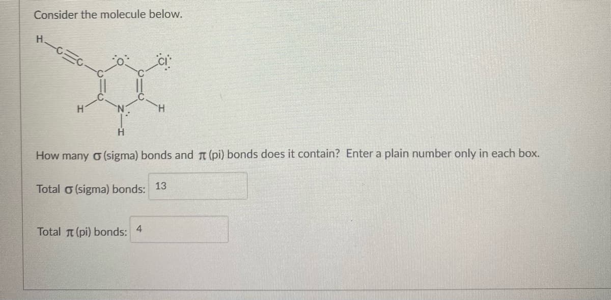 Consider the molecule below.
H.
H.
H.
How many o (sigma) bonds and T (pi) bonds does it contain? Enter a plain number only in each box.
Total o (sigma) bonds: 13
Total t (pi) bonds:
