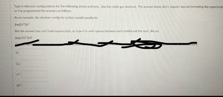 Type in electron configurations for the following atoms and ions. Use the noble gas shortcut. The answer boxes don't support special formatting like superscript
so l've programmed the answers as follows.
As an example, the electron config for carbon would usually be:
[He]252p?
But the answer box can't hold superscripts, so type it in with spaces between each orbital and the next, like so:
[He] 2s2 2p2
Work.
Ti
Co
Bi
