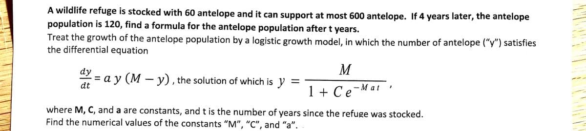 A wildlife refuge is stocked with 60 antelope and it can support at most 600 antelope. If 4 years later, the antelope
population is 120, find a formula for the antelope population after t years.
Treat the growth of the antelope population by a logistic growth model, in which the number of antelope ("y") satisfies
the differential equation
dy
M
= a y (M – y), the solution of which is y
dt
— Мat
1 + Ce
where M, C, and a are constants, and t is the number of years since the refuge was stocked.
Find the numerical values of the constants "M", "C", and "a".
