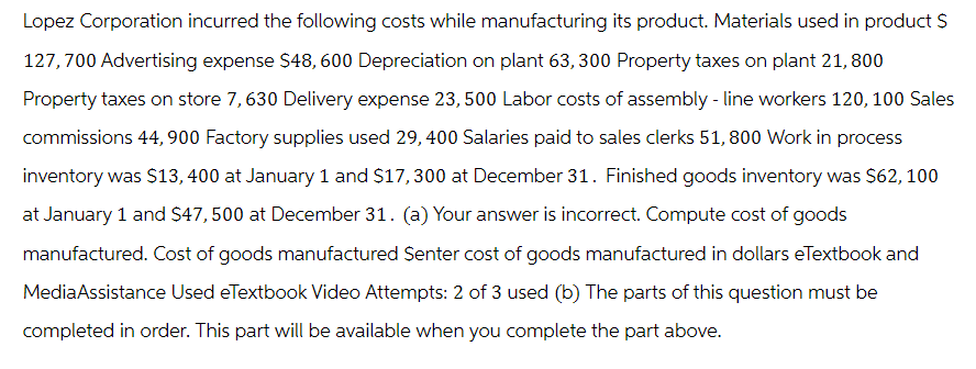 Lopez Corporation incurred the following costs while manufacturing its product. Materials used in product $
127,700 Advertising expense $48, 600 Depreciation on plant 63, 300 Property taxes on plant 21, 800
Property taxes on store 7, 630 Delivery expense 23, 500 Labor costs of assembly - line workers 120, 100 Sales
commissions 44, 900 Factory supplies used 29, 400 Salaries paid to sales clerks 51, 800 Work in process
inventory was $13, 400 at January 1 and $17,300 at December 31. Finished goods inventory was $62, 100
at January 1 and $47, 500 at December 31. (a) Your answer is incorrect. Compute cost of goods
manufactured. Cost of goods manufactured Senter cost of goods manufactured in dollars eTextbook and
MediaAssistance Used eTextbook Video Attempts: 2 of 3 used (b) The parts of this question must be
completed in order. This part will be available when you complete the part above.