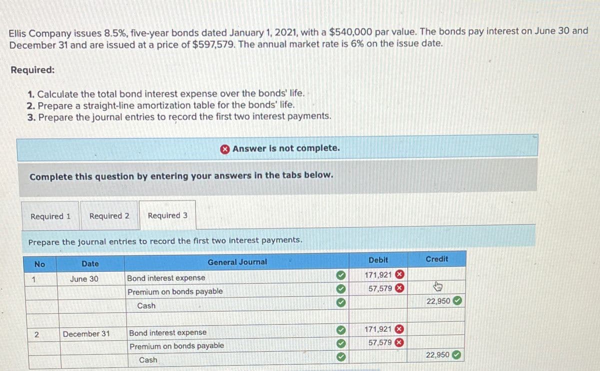 Ellis Company issues 8.5%, five-year bonds dated January 1, 2021, with a $540,000 par value. The bonds pay interest on June 30 and
December 31 and are issued at a price of $597,579. The annual market rate is 6% on the issue date.
Required:
1. Calculate the total bond interest expense over the bonds' life.
2. Prepare a straight-line amortization table for the bonds' life.
3. Prepare the journal entries to record the first two interest payments.
Complete this question by entering your answers in the tabs below.
Required 1 Required 2
No
Prepare the journal entries to record the first two interest payments.
1
2
Date
June 30
& Answer is not complete.
Required 3
December 31
General Journal
Bond interest expense
Premium on bonds payable
Cash
Bond interest expense
Premium on bonds payable
Cash
>>>
Debit
171,921 X
57,579
171,921 X
57,579 x
Credit
22,950
22,950