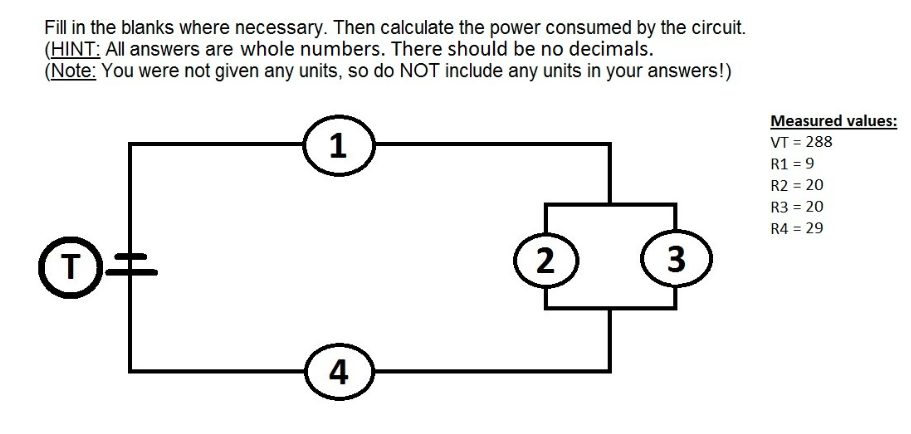 Fill in the blanks where necessary. Then calculate the power consumed by the circuit.
(HINT: All answers are whole numbers. There should be no decimals.
(Note: You were not given any units, so do NOT include any units in your answers!)
D‡
1
4
2
3
Measured values:
VT = 288
R1 = 9
R2 = 20
R3 = 20
R4 = 29