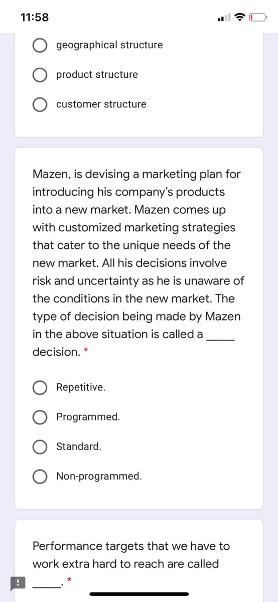 11:58
geographical structure
product structure
customer structure
Mazen, is devising a marketing plan for
introducing his company's products
into a new market. Mazen comes up
with customized marketing strategies
that cater to the unique needs of the
new market. All his decisions involve
risk and uncertainty as he is unaware of
the conditions in the new market. The
type of decision being made by Mazen
in the above situation is called a
decision. *
Repetitive.
Programmed.
Standard.
Non-programmed.
Performance targets that we have to
work extra hard to reach are called
