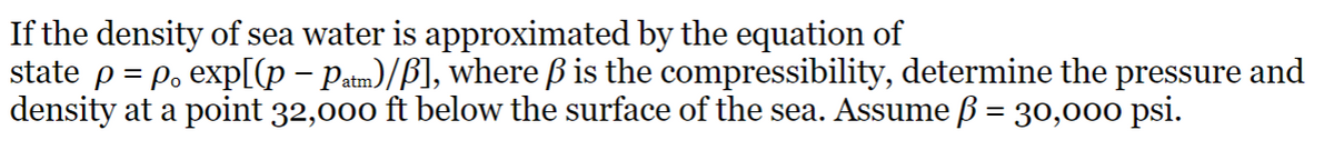 If the density of sea water is approximated by the equation of
state p = p. exp[(p − Patm)/ß], where ß is the compressibility, determine the pressure and
density at a point 32,000 ft below the surface of the sea. Assume ß = 30,000 psi.