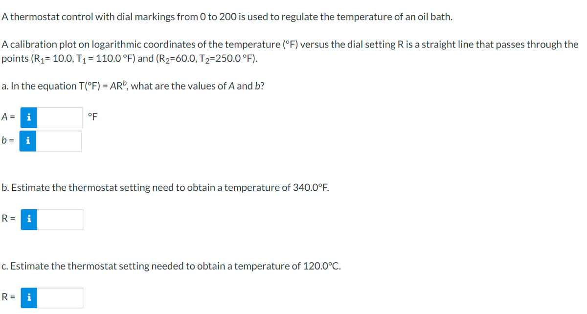 A thermostat control with dial markings from 0 to 200 is used to regulate the temperature of an oil bath.
A calibration plot on logarithmic coordinates of the temperature (°F) versus the dial setting R is a straight line that passes through the
points (R₁= 10.0, T₁ = 110.0 °F) and (R₂=60.0, T₂=250.0°F).
a. In the equation T(°F) = ARº, what are the values of A and b?
A =
b =
R=
i
b. Estimate the thermostat setting need to obtain a temperature of 340.0°F.
°F
R =
c. Estimate the thermostat setting needed to obtain a temperature of 120.0°C.