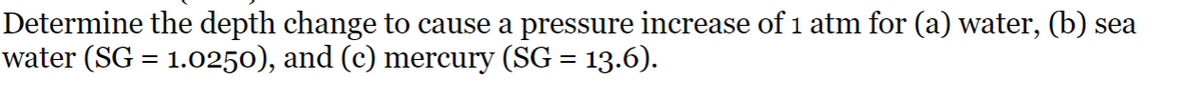 Determine the depth change to cause a pressure increase of 1 atm for (a) water, (b) sea
water (SG = 1.0250), and (c) mercury (SG = 13.6).