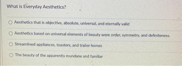 What is Everyday Aesthetics?
O Aesthetics that is objective, absolute, universal, and eternally valid
O Aesthetics based on universal elements of beauty were order, symmetry, and definiteness.
O Streamlined appliances, toasters, and trailer homes
O The beauty of the apparently mundane and familiar