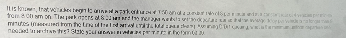 It is known, that vehicles begin to arrive at a park entrance at 7:50 am at a constant rate of 8 per minute and at a constant rate of 4 vehicles per minute
from 8:00 am on. The park opens at 8:00 am and the manager wants to set the departure rate so that the average delay per vehicle is no longer than 9
minutes (measured from the time of the first arrival until the total queue clears). Assuming D/D/1 queuing, what is the minimum uniform departure rate
needed to archive this? State your answer in vehicles per minute in the form 00.00.