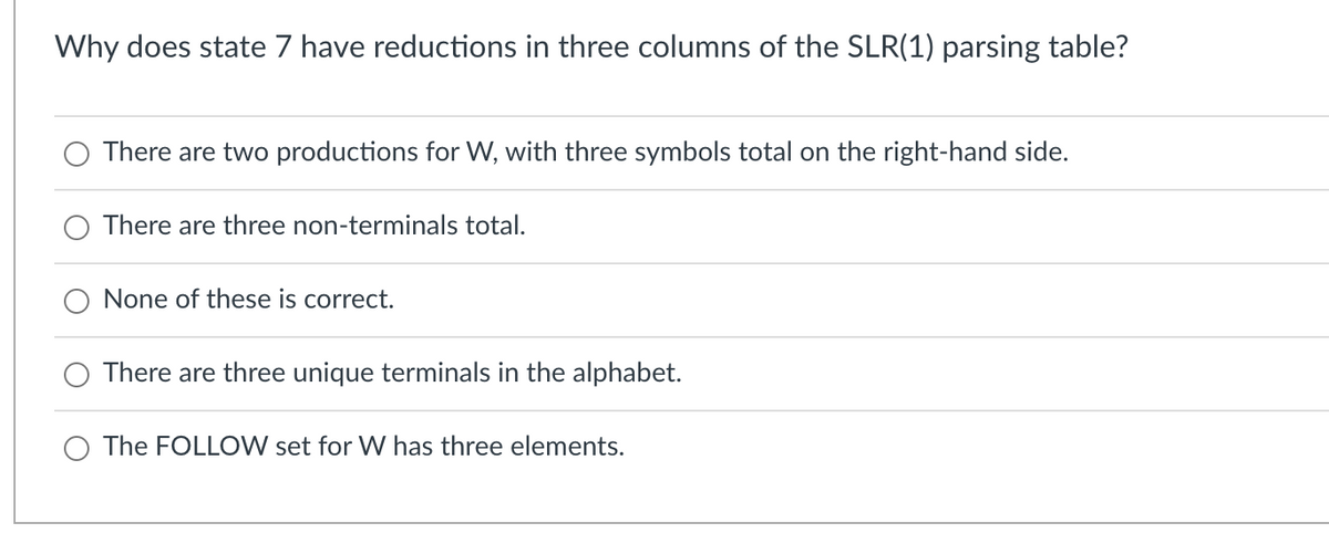 Why does state 7 have reductions in three columns of the SLR(1) parsing table?
There are two productions for W, with three symbols total on the right-hand side.
There are three non-terminals total.
None of these is correct.
There are three unique terminals in the alphabet.
O The FOLLOW set for W has three elements.