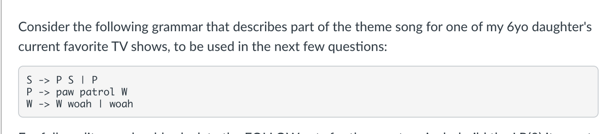 Consider the following grammar that describes part of the theme song for one of my 6yo daughter's
current favorite TV shows, to be used in the next few questions:
SPSI P
P -> paw patrol W
W
W woah | woah