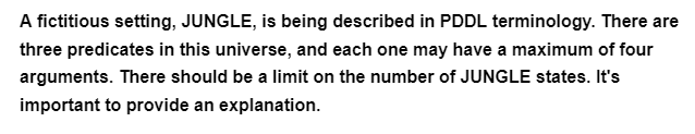 A fictitious setting, JUNGLE, is being described in PDDL terminology. There are
three predicates in this universe, and each one may have a maximum of four
arguments. There should be a limit on the number of JUNGLE states. It's
important to provide an explanation.