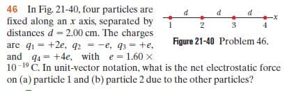 46 In Fig. 21-40, four particles are
fixed along an x axis, separated by
distances d = 2.00 cm. The charges
are q1 = +2e, q2 - -e, q3 = +e,
and q4 = +4e, with e = 1.60 x
10-19 Č. In unit-vector notation, what is the net electrostatic force
on (a) particle 1 and (b) particle 2 due to the other particles?
%3!
Figure 21-40 Problem 46.
%3D
