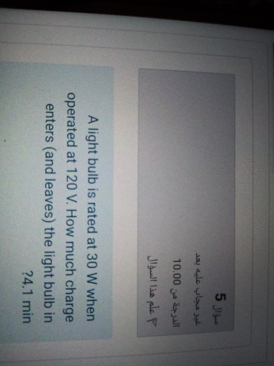 5 Ji
غير مجاب عليه بعد
الدرجة من 0 10.0
علم هذا السؤال
A light bulb is rated at 30 W when
operated at 120 V. How much charge
enters (and leaves) the light bulb in
?4.1 min
