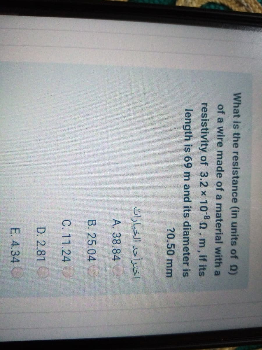 What is the resistance (in units of 0)
of a wire made of a material with a
resistivity of 3.2 x 1080.m, if its
length is 69 m and its diameter is
?0.50 mm
اخترأحد الخيارات
A. 38.84
B. 25.04
C. 11.24
D. 2.81
E. 4.34
