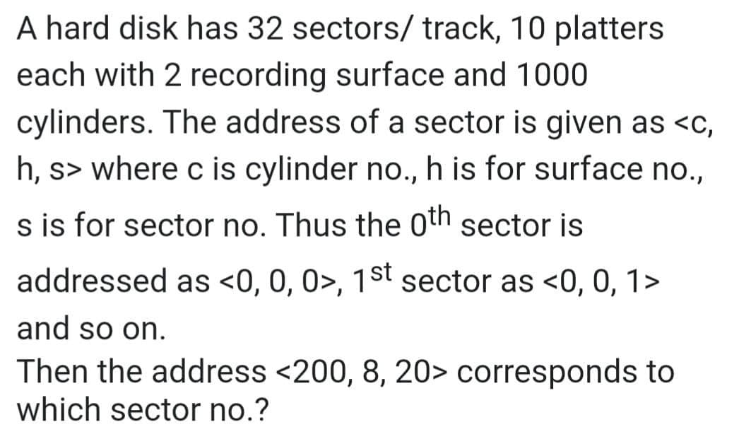 A hard disk has 32 sectors/ track, 10 platters
each with 2 recording surface and 1000
cylinders. The address of a sector is given as <c,
h, s> where c is cylinder no., h is for surface no.,
s is for sector no. Thus the 0th sector is
addressed as <0, 0, 0>, 1st sector as <0, 0, 1>
and so on.
Then the address <200, 8, 20> corresponds to
which sector no.?