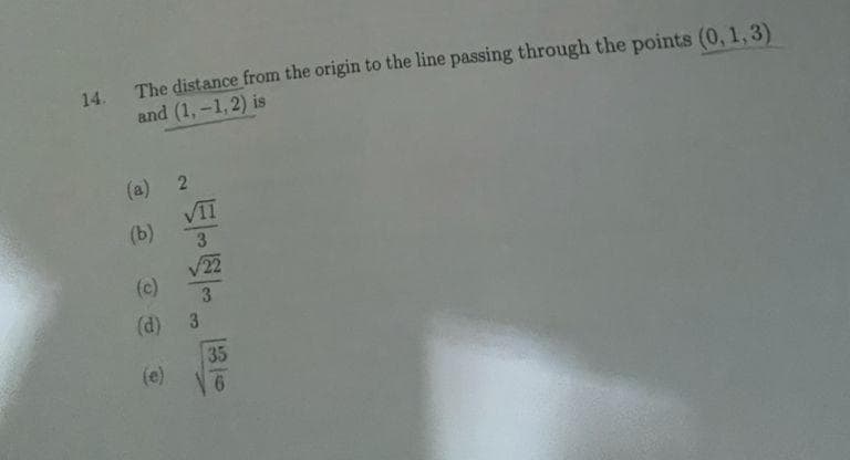 The distance from the origin to the line passing through the points (0, 1,3)
and (1,-1, 2) is
14.
(a) 2
VII
(b)
3
V22
(c)
(d) 3
35
(e)
9.
