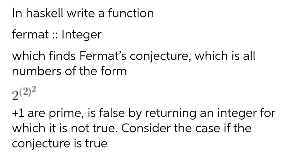 In haskell write a function
fermat :: Integer
which finds Fermat's conjecture, which is all
numbers of the form
2(2)2
+1 are prime, is false by returning an integer for
which it is not true. Consider the case if the
conjecture is true
