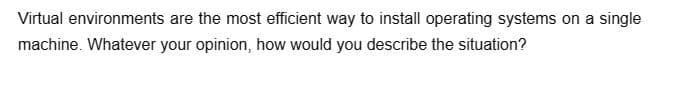 Virtual environments are the most efficient way to install operating systems on a single
machine. Whatever your opinion, how would you describe the situation?