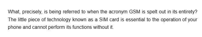 What, precisely, is being referred to when the acronym GSM is spelt out in its entirety?
The little piece of technology known as a SIM card is essential to the operation of your
phone and cannot perform its functions without it.