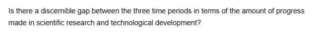 Is there a discernible gap between the three time periods in terms of the amount of progress
made in scientific research and technological development?