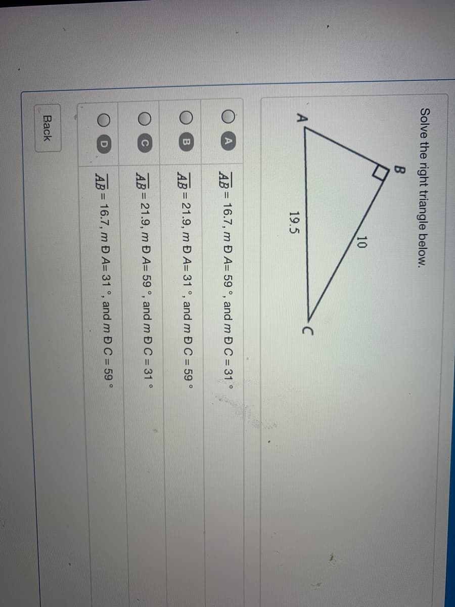 Solve the right triangle below.
10
A
19.5
AB= 16.7, m Đ A= 59 °, and m Đ C = 31 °
AB 21.9, m Đ A= 31 °, and m Đ C = 59 °
%3D
AB 21.9, m Đ A= 59 °, and m Đ C = 31 °
D
AB = 16.7, m Đ A= 31 °, and m Đ C = 59 °
%3D
Вack
