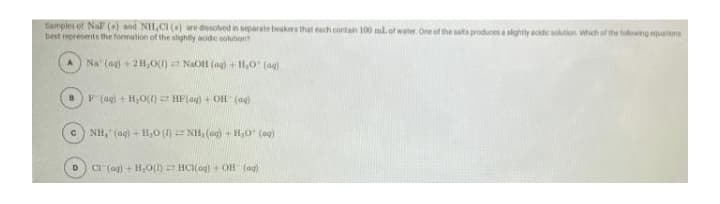 Tamples of NaP (a) and NIL,CI () re dissolved n separate beakers that each contan 100 ml.of water One of the salts produces a slghtly ackde sotion which of the fulowing quatens
best represents the formation of the slightly acide solution
Na' (ag) + 21,0() NaOH (ag) + H,0 (ag)
F (ag) + H,O()HP(ag) +OH (ag)
c) NH, (ag) + H,0 ()= NH, (ag) + H,0" (ag)
CI (ag) + H,0() HC(og) + OH (ag)
