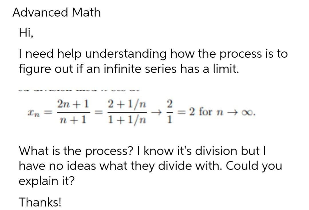 Advanced Math
Ні,
I need help understanding how the process is to
figure out if an infinite series has a limit.
2n +1
In =
2+1/n
1+1/n
2 for n → 0.
1
%3D
n+1
What is the process? I know it's division but I
have no ideas what they divide with. Could you
explain it?
Thanks!
