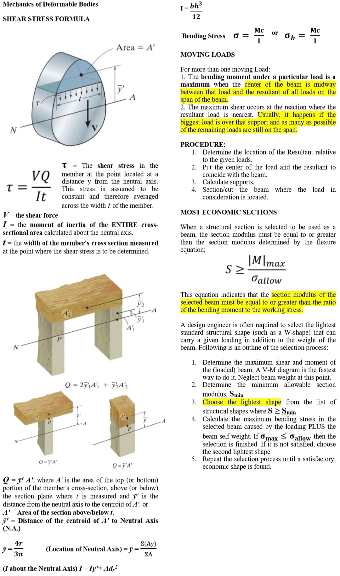 Mechanics of Deformable Bodies
I =
bh3
SHEAR STRESS FORMULA
12
Mc
Mc
or
Bending Stress
I
I
Area = A'
MOVING LOADS
For more than one moving Load:
1. The bending moment under a particular load is a
maximum when the center of the beam is midway
between that load and the resultant of all loads on the
y'
A
span of the beam.
2. The maximum shear occurs at the reaction where the
resultant load is nearest. Usually, it happens if the
biggest load is over that support and as many as possible
of the remaining loads are still on the span.
PROCEDURE:
1. Determine the location of the Resultant relative
to the given loads.
2. Put the center of the load and the resultant to
coincide with the beam.
3. Calculate supports.
4. Section/cut the beam where the load in
consideration is located.
The shear stress in the
%3D
VQ
T =
It
member at the point located at a
distance
This stress is assumed to be
constant and therefore averaged
y from the neutral axis.
across the width t of the member.
MOST ECONOMIC SECTIONS
V= the shear force
I = the moment of inertia of the ENTIRE cross-
sectional area calculated about the neutral axis.
When a structural section is selected to be used as a
beam, the section modulus must be equal to or greater
than the section modulus determined by the flexure
equation;
t = the width of the member's cross section measured
at the point where the shear stress is to be determined.
|M\max
Oallow
This equation indicates that the section modulus of the
selected beam must be equal to or greater than the ratio
of the bending moment to the working stress.
A design engineer is often required to select the lightest
standard structural shape (such as a W-shape) that can
carry a given loading in addition to the weight of the
beam. Following is an outline of the selection process:
1. Determine the maximum shear and moment of
the (loaded) beam. A V-M diagram is the fastest
way to do it. Neglect beam weight at this point.
2. Determine the minimum allowable section
Q = 2ÿ'\A'j + y½A'½
modulus, Smin
3. Choose the lightest shape from the list of
structural shapes where S> Smin
4. Calculate the maximum bending stress in the
selected beam caused by the loading PLUS the
beam self weight. If ơmax < Oallow then the
selection is finished. If it is not satisfied, choose
the second lightest shape.
5. Repeat the selection process until a satisfactory,
economic shape is found.
Q = j'A'
Q = j'A'
Q = j' A', where A' is the area of the top (or bottom)
portion of the member's cross-section, above (or below)
the section plane where t is measured and y' is the
distance from the neutral axis to the centroid of A'. or
A'= Area of the section above/below t.
j' = Distance of the centroid of A' to Neutral Axis
(N.A.)
4r
E(А)
(Location of Neutral Axis) = y =
ΣΑ
(I about the Neutral Axis) I = Iy'+ Ad,?
