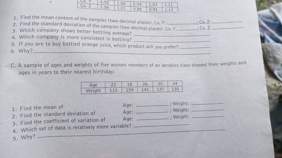 0.92
1.00
0.94
1.03
Co. Z
1.06
1.11
1.01
0.88
0.91
1.14
1. Find the mean content of the samples (two-decimal places). Co. Y:.
2. Find the standard deviation of the samples (two-decimal places). Co. Y:
3. Which company shows better bottling average?
4. Which company is more consistent in bottling?
5. If you are to buy bottled orange juice, which product will you prefer?
-; Co. Z:.
-; Co. Z:
6. Why?.
C. A sample of ages and weights of five women members of an aerobics class showed their weights and
ages in years to their nearest birthday:
20
137
22
18
26
24
Age
Weight
115
159
141
130
; Weight:
;Weight:
; Weight:
Age:
1. Find the mean of
2. Find the standard deviation of
3. Find the coefficient of variation of
4. Which set of data is relatively more variable?
Age:
Age:
5. Why?
