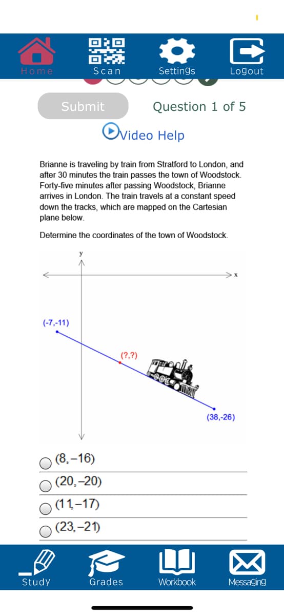 Home
Scan
Settings
Logout
Submit
Question 1 of 5
Ovideo Help
Brianne is traveling by train from Stratford to London, and
after 30 minutes the train passes the town of Woodstock.
Forty-five minutes after passing Woodstock, Brianne
arrives in London. The train travels at a constant speed
down the tracks, which are mapped on the Cartesian
plane below.
Determine the coordinates of the town of Woodstock.
(-7,-11)
(?,?)
(38,-26)
(8.–16)
(20,-20)
(11,-17)
(23.-21)
LI
Study
Grades
Workbook
Messaging
E
