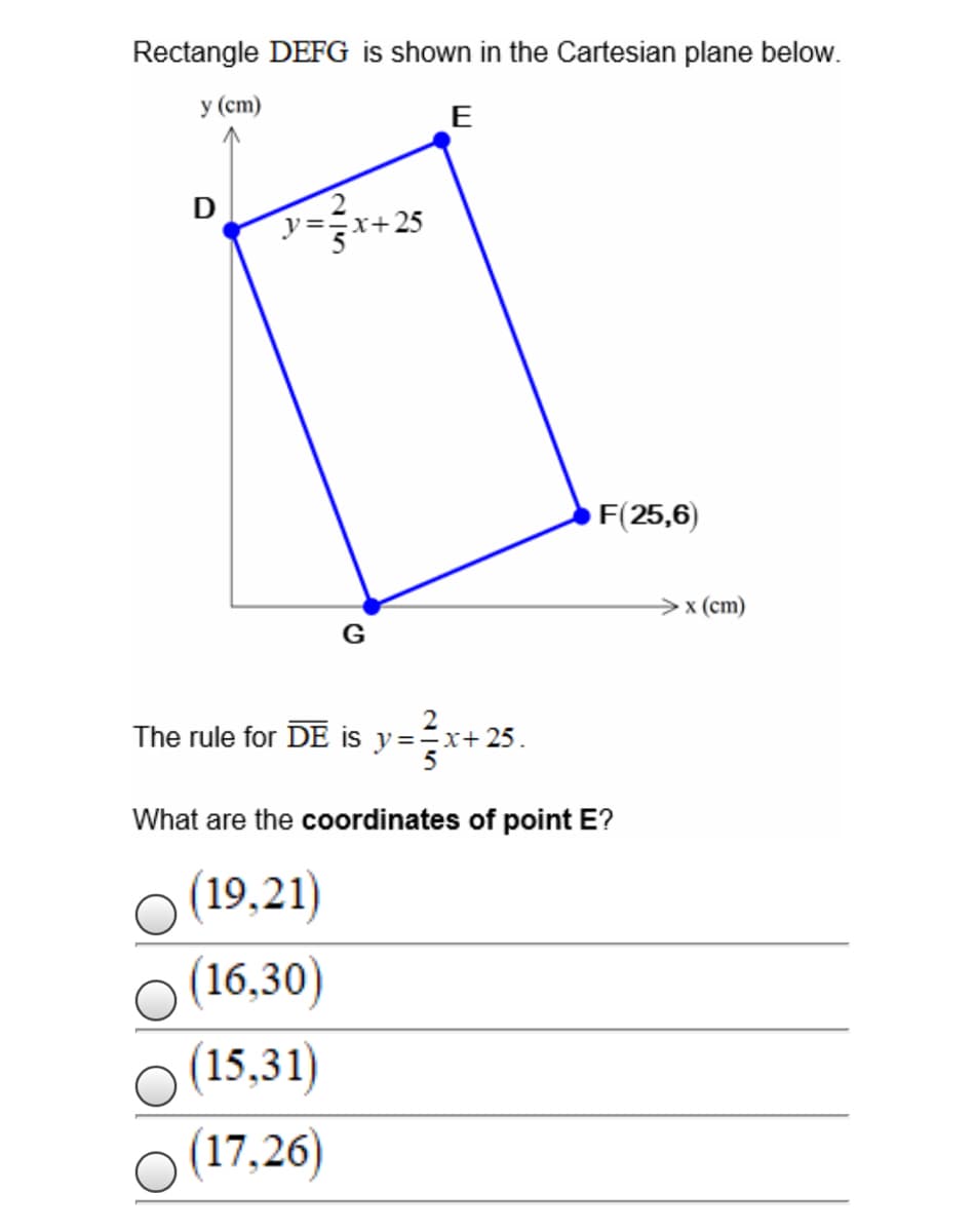 Rectangle DEFG is shown in the Cartesian plane below.
у (ст)
E
D
y==x+25
F(25,6)
x (ст)
G
The rule for DE is y==x+ 25.
What are the coordinates of point E?
(19,21)
(16,30)
(15,31)
(17,26)
